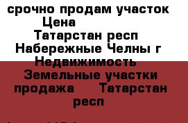 срочно продам участок › Цена ­ 1 500 000 - Татарстан респ., Набережные Челны г. Недвижимость » Земельные участки продажа   . Татарстан респ.